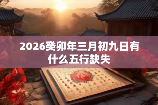 2026癸卯年三月初九日有什么五行缺失 2026癸卯年三月初九日有什么五行缺失