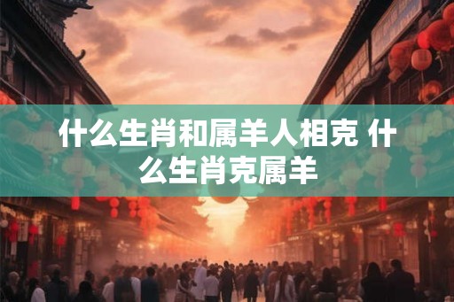 什么生肖和属羊人相克 什么生肖克属羊 什么生肖和属羊人相克 什么生肖克属羊