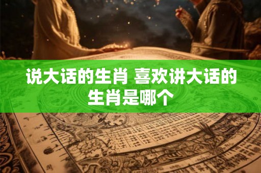 说大话的生肖 喜欢讲大话的生肖是哪个