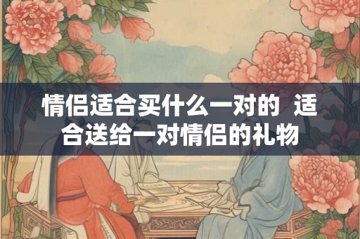 情侣适合买什么一对的  适合送给一对情侣的礼物