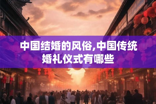 中国结婚的风俗,中国传统婚礼仪式有哪些 中国结婚的风俗,中国传统婚礼仪式有哪些