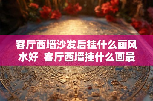 客厅西墙沙发后挂什么画风水好  客厅西墙挂什么画最吉利最旺运