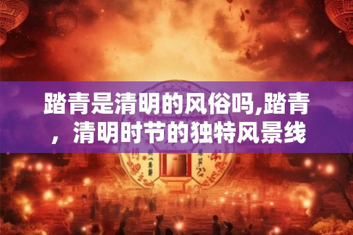 踏青是清明的风俗吗,踏青，清明时节的独特风景线