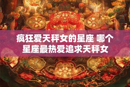 疯狂爱天秤女的星座 哪个星座最热爱追求天秤女