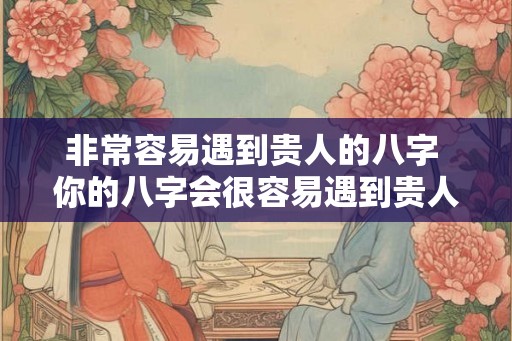 非常容易遇到贵人的八字 你的八字会很容易遇到贵人吗 非常容易遇到贵人的八字 你的八字会很容易遇到贵人吗