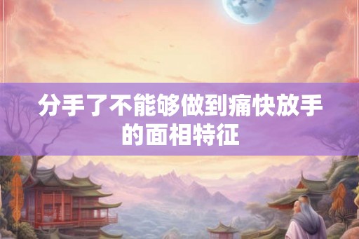 分手了不能够做到痛快放手的面相特征 分手了不能够做到痛快放手的面相特征