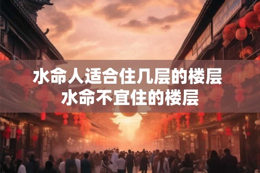 水命人适合住几层的楼层 水命不宜住的楼层