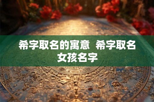 希字取名的寓意 希字取名女孩名字 希字取名的寓意 希字取名女孩名字