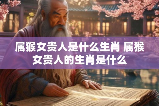 属猴女贵人是什么生肖 属猴女贵人的生肖是什么