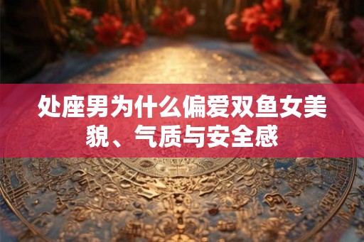 处座男为什么偏爱双鱼女美貌、气质与安全感