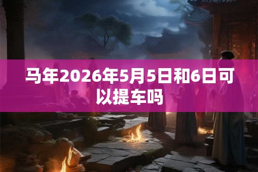 马年2026年5月5日和6日可以提车吗