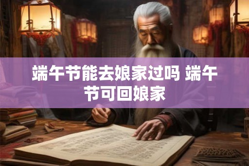 端午节能去娘家过吗 端午节可回娘家