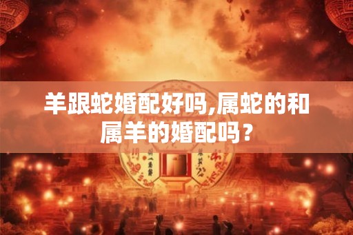 羊跟蛇婚配好吗,属蛇的和属羊的婚配吗？