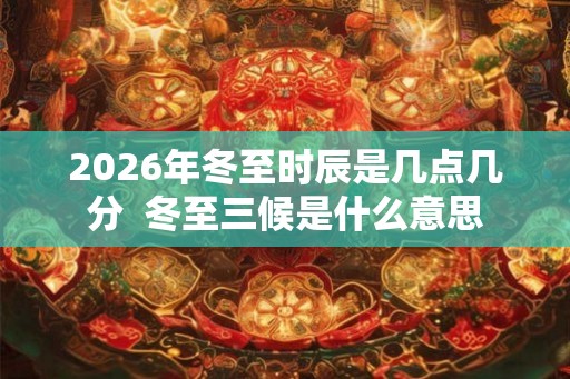 2026年冬至时辰是几点几分  冬至三候是什么意思