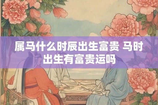 属马什么时辰出生富贵 马时出生有富贵运吗 属马什么时辰出生富贵 马时出生有富贵运吗