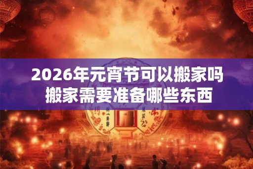 2026年元宵节可以搬家吗 搬家需要准备哪些东西