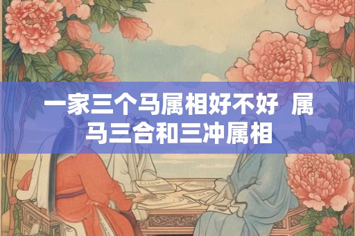 一家三个马属相好不好 属马三合和三冲属相 一家三个马属相好不好 属马三合和三冲属相