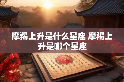 摩羯上升是什么星座 摩羯上升是哪个星座 摩羯上升是什么星座 摩羯上升是哪个星座