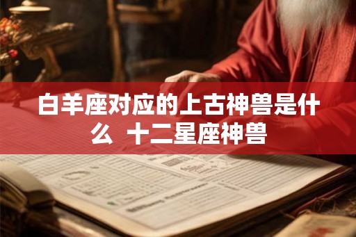 白羊座对应的上古神兽是什么  十二星座神兽