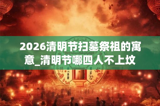 2026清明节扫墓祭祖的寓意_清明节哪四人不上坟 2026清明节扫墓祭祖的寓意_清明节哪四人不上坟