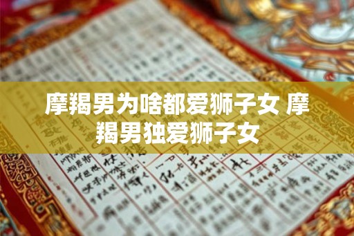 摩羯男为啥都爱狮子女 摩羯男独爱狮子女