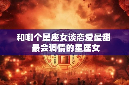 和哪个星座女谈恋爱最甜  最会调情的星座女