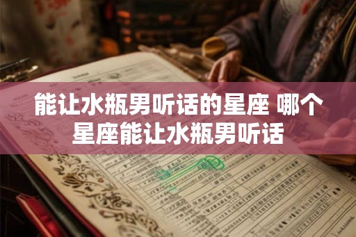 能让水瓶男听话的星座 哪个星座能让水瓶男听话
