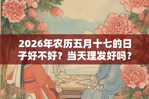 2026年农历五月十七的日子好不好？当天理发好吗？
