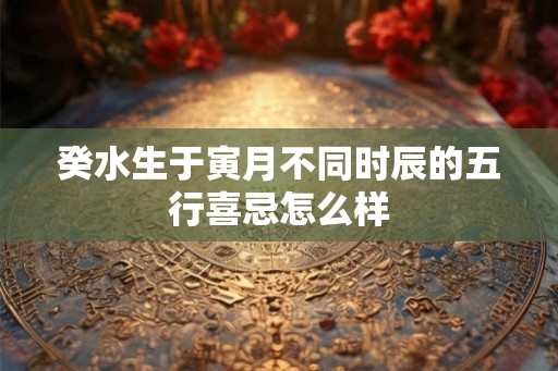癸水生于寅月不同时辰的五行喜忌怎么样 癸水生于寅月不同时辰的五行喜忌怎么样