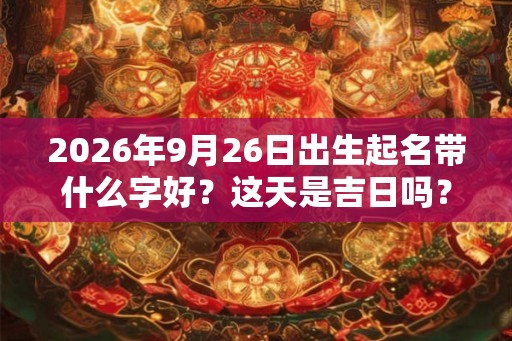 2026年9月26日出生起名带什么字好？这天是吉日吗？