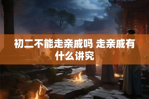 初二不能走亲戚吗 走亲戚有什么讲究