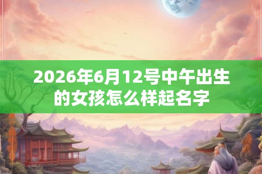 2026年6月12号中午出生的女孩怎么样起名字