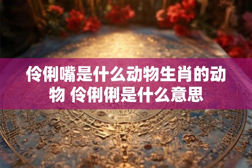 伶俐嘴是什么动物生肖的动物 伶俐俐是什么意思