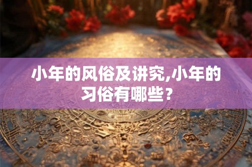 小年的风俗及讲究,小年的习俗有哪些？