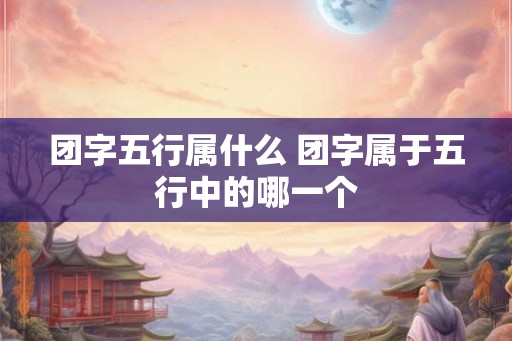 团字五行属什么 团字属于五行中的哪一个