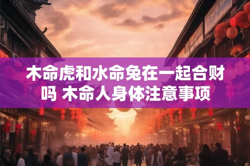 木命虎和水命兔在一起合财吗 木命人身体注意事项
