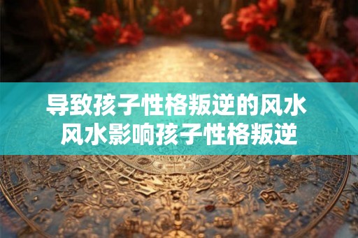 导致孩子性格叛逆的风水 风水影响孩子性格叛逆