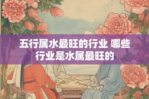 五行属水最旺的行业 哪些行业是水属最旺的