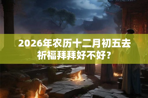 2026年农历十二月初五去祈福拜拜好不好？