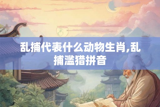 乱捕代表什么动物生肖,乱捕滥猎拼音 乱捕代表什么动物生肖,乱捕滥猎拼音