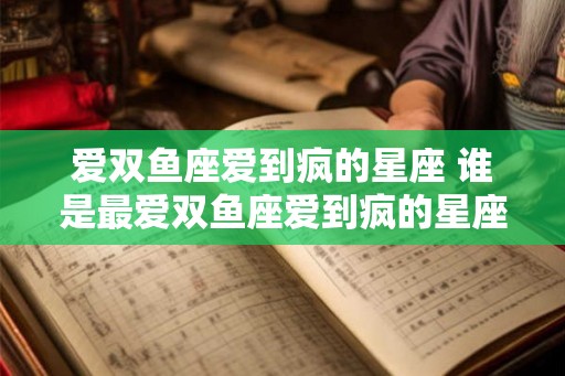 爱双鱼座爱到疯的星座 谁是最爱双鱼座爱到疯的星座