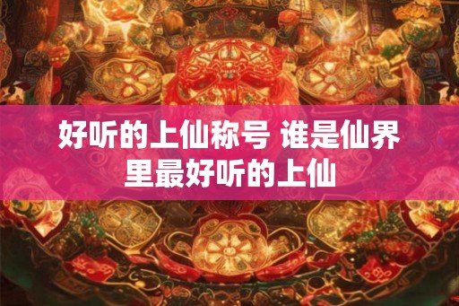 好听的上仙称号 谁是仙界里最好听的上仙 好听的上仙称号 谁是仙界里最好听的上仙