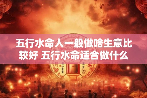 五行水命人一般做啥生意比较好 五行水命适合做什么生意