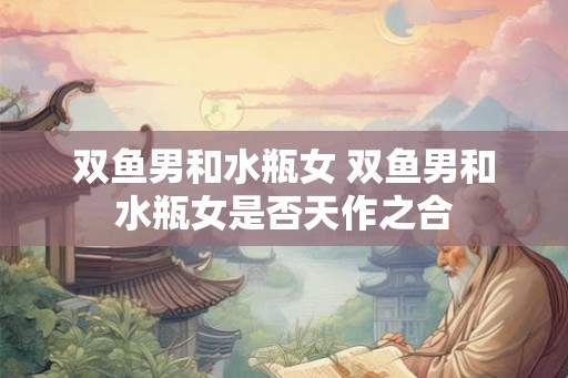 双鱼男和水瓶女 双鱼男和水瓶女是否天作之合