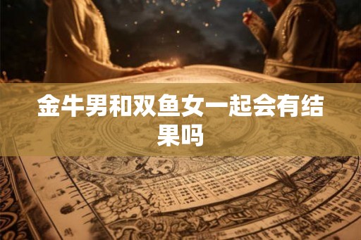 金牛男和双鱼女一起会有结果吗 金牛男和双鱼女一起会有结果吗