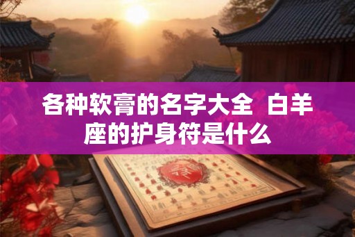 各种软膏的名字大全 白羊座的护身符是什么 各种软膏的名字大全 白羊座的护身符是什么