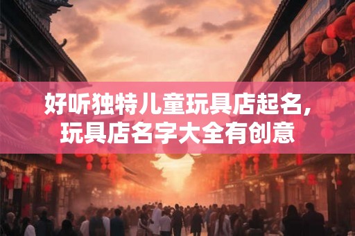 好听独特儿童玩具店起名,玩具店名字大全有创意