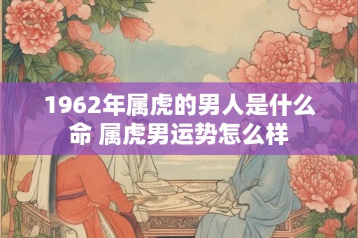 1962年属虎的男人是什么命 属虎男运势怎么样 1962年属虎的男人是什么命 属虎男运势怎么样