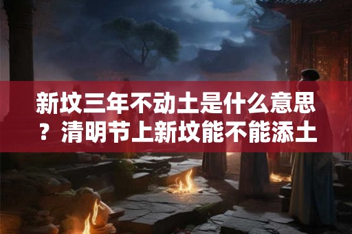 新坟三年不动土是什么意思？清明节上新坟能不能添土？