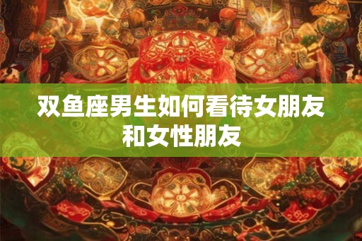 双鱼座男生如何看待女朋友和女性朋友